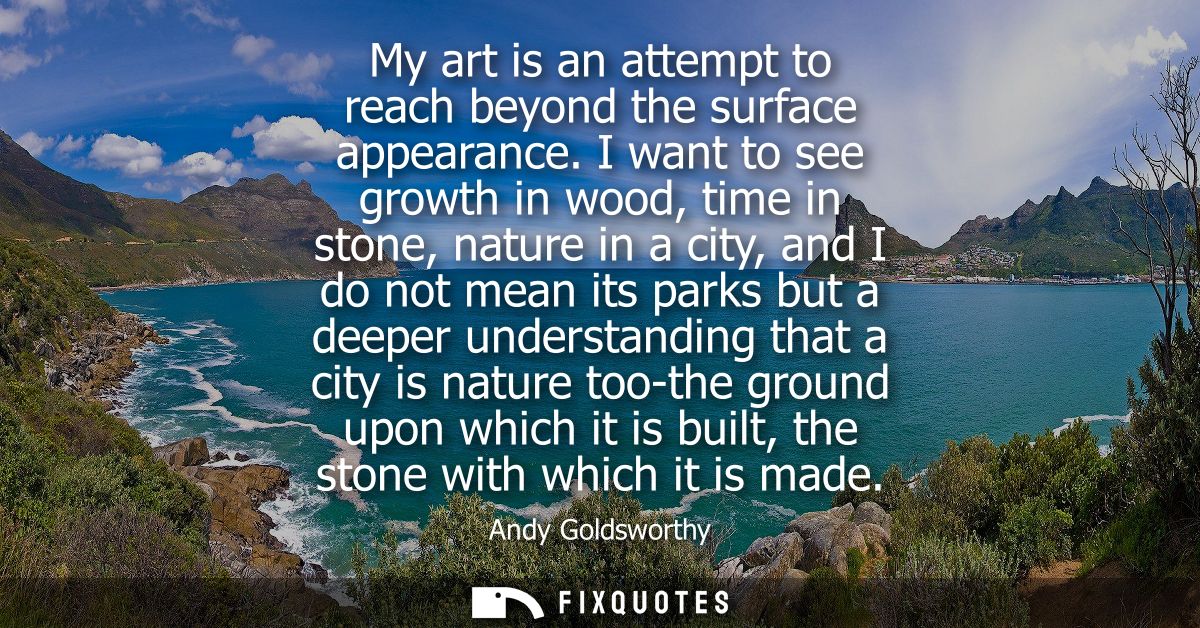 My art is an attempt to reach beyond the surface appearance. I want to see growth in wood, time in stone, nature in a ci