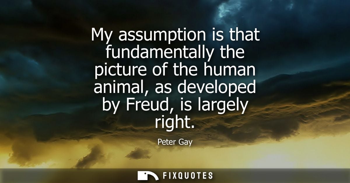 My assumption is that fundamentally the picture of the human animal, as developed by Freud, is largely right