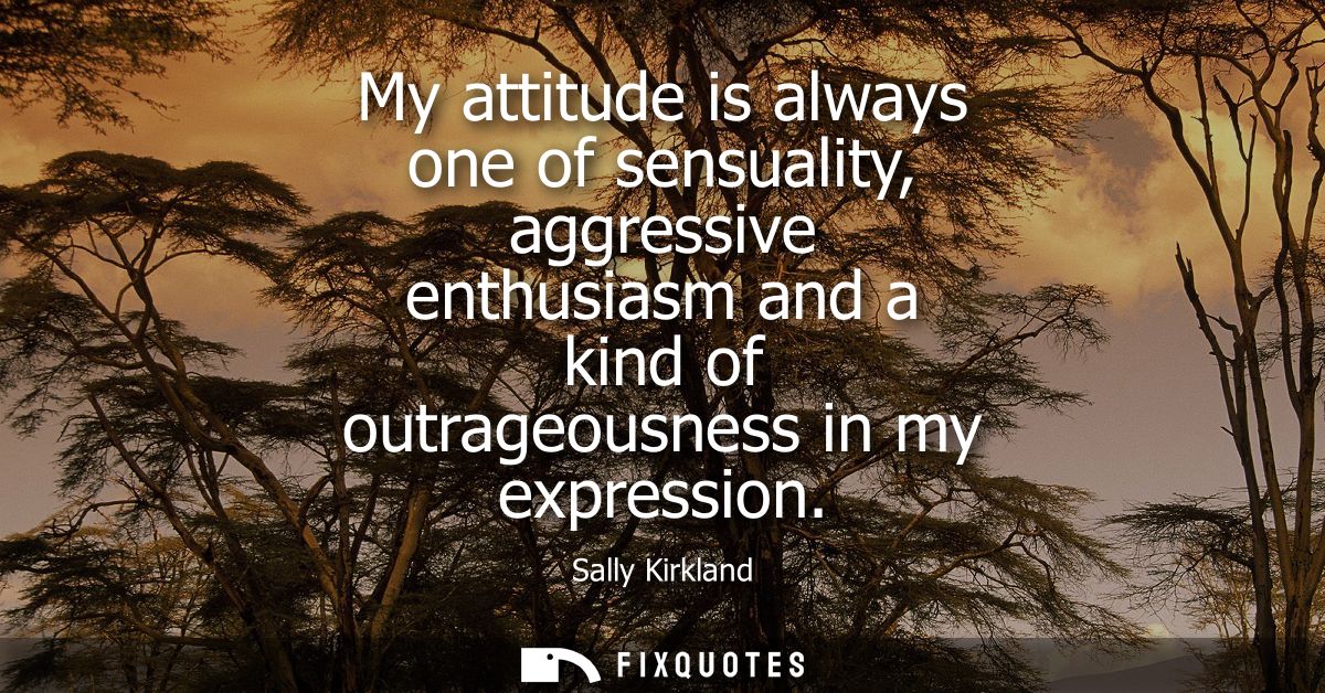 My attitude is always one of sensuality, aggressive enthusiasm and a kind of outrageousness in my expression