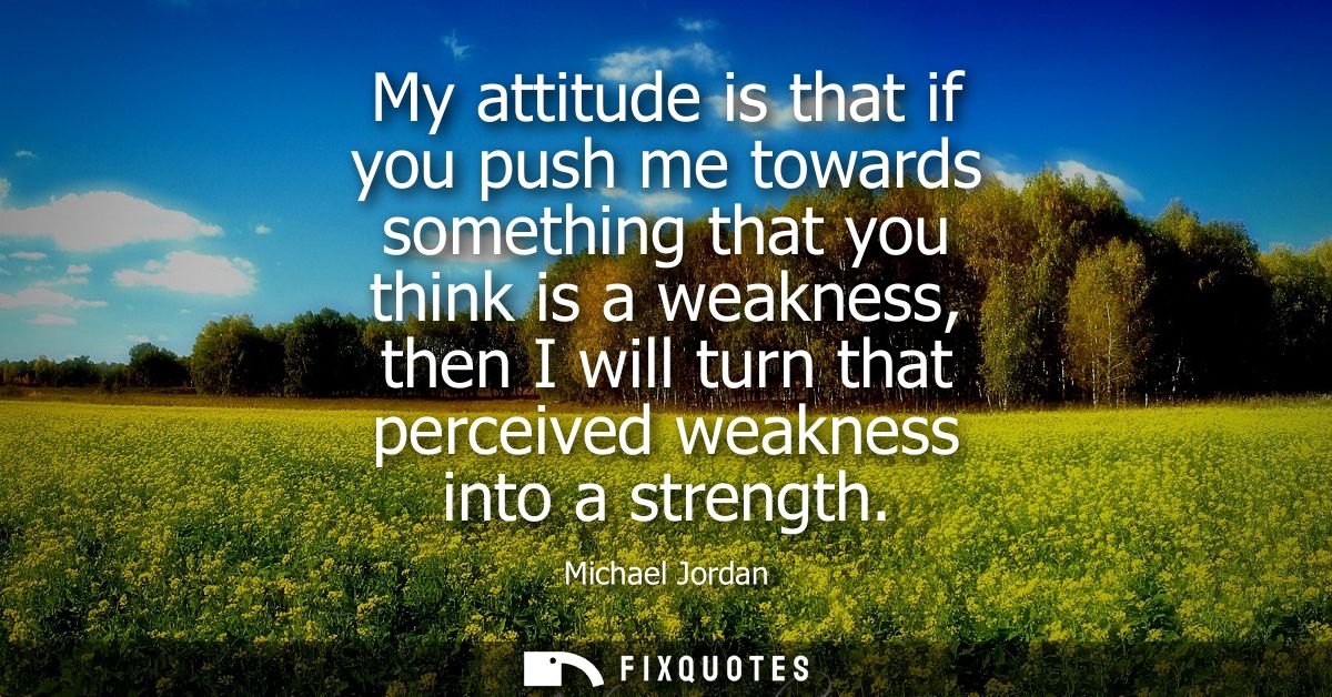 My attitude is that if you push me towards something that you think is a weakness, then I will turn that perceived weakn
