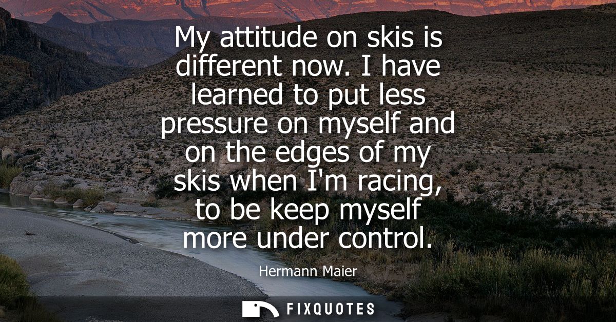 My attitude on skis is different now. I have learned to put less pressure on myself and on the edges of my skis when Im 