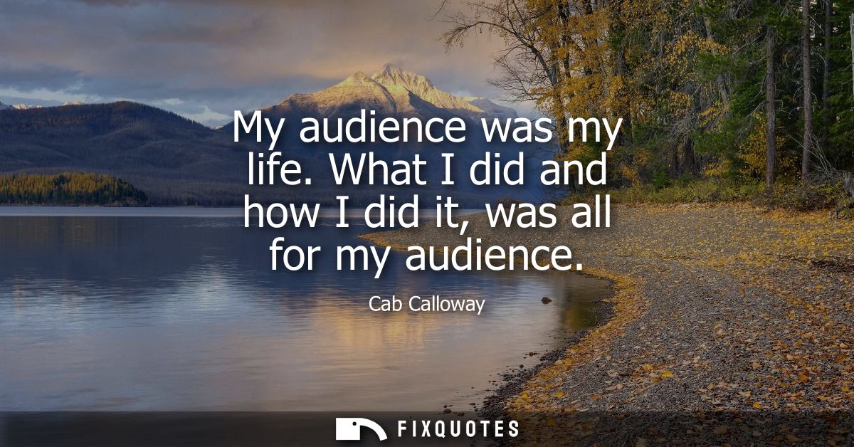 My audience was my life. What I did and how I did it, was all for my audience