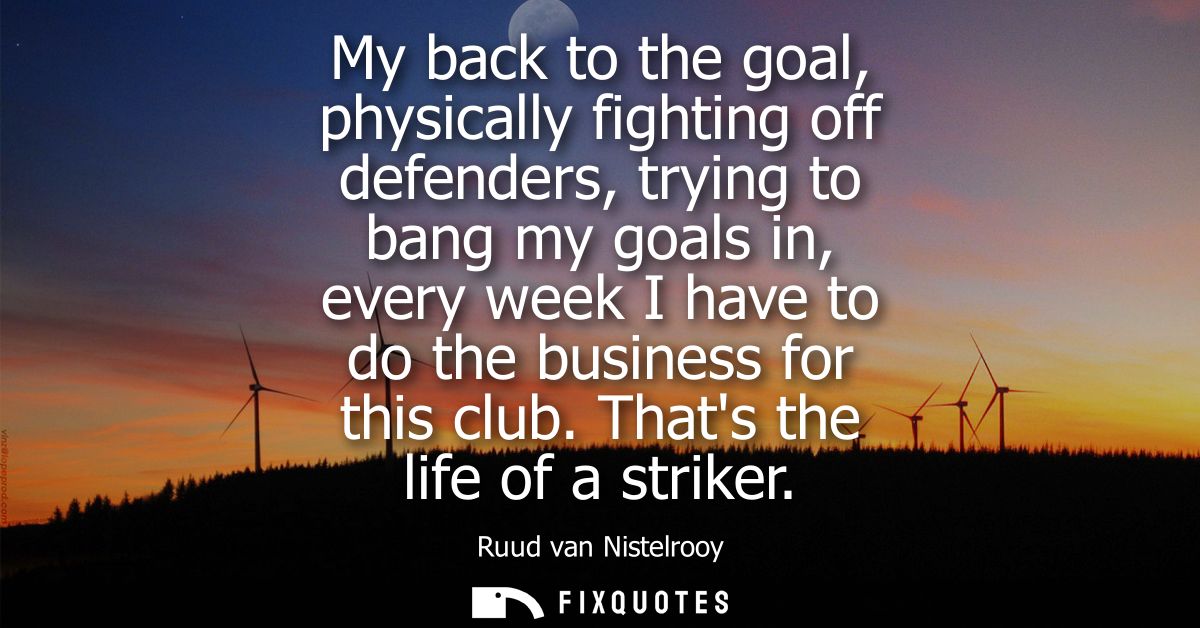 My back to the goal, physically fighting off defenders, trying to bang my goals in, every week I have to do the business