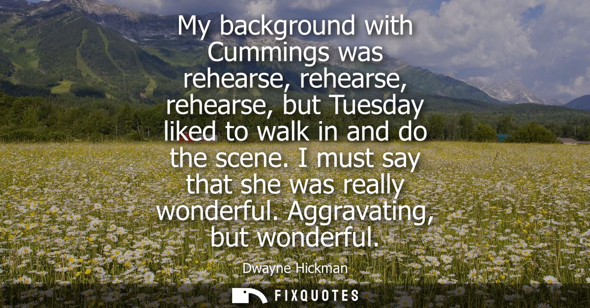 My background with Cummings was rehearse, rehearse, rehearse, but Tuesday liked to walk in and do the scene. I must say 