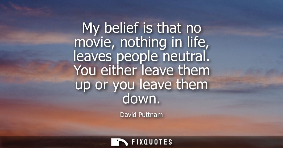 My belief is that no movie, nothing in life, leaves people neutral. You either leave them up or you leave them down