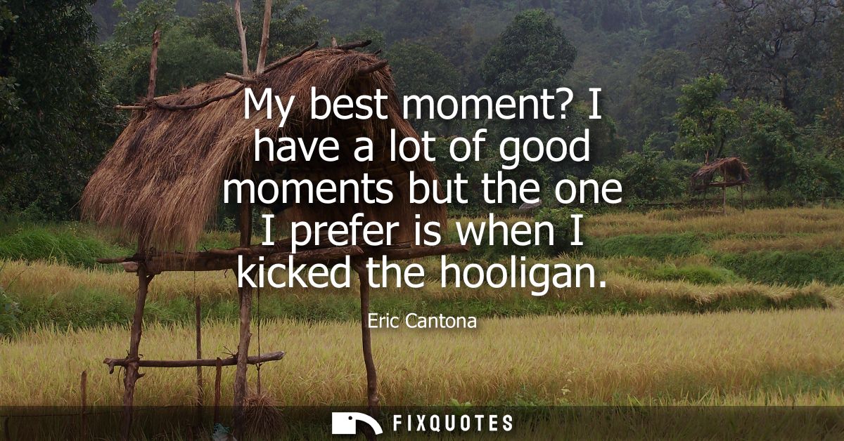My best moment? I have a lot of good moments but the one I prefer is when I kicked the hooligan