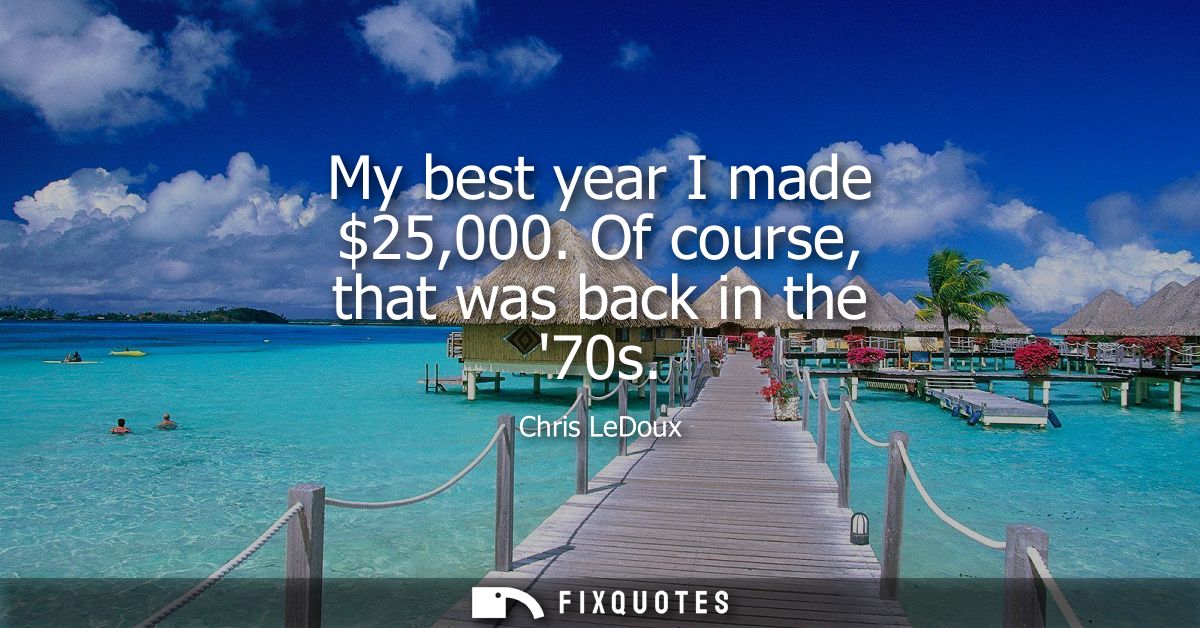My best year I made 25,000. Of course, that was back in the 70s