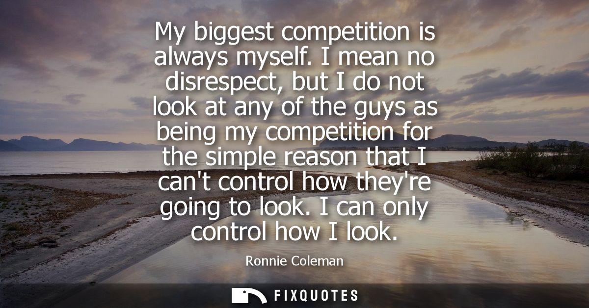My biggest competition is always myself. I mean no disrespect, but I do not look at any of the guys as being my competit