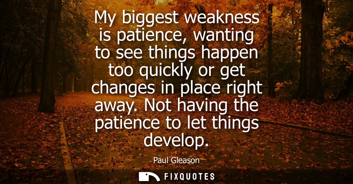 My biggest weakness is patience, wanting to see things happen too quickly or get changes in place right away. Not having