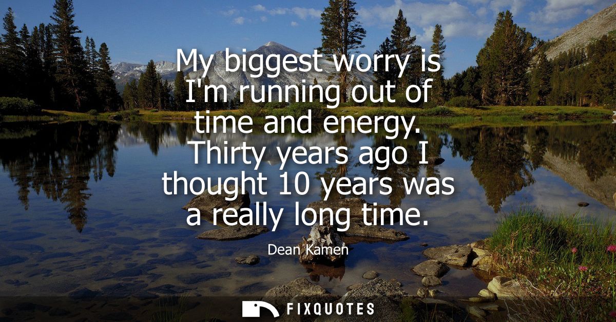 My biggest worry is Im running out of time and energy. Thirty years ago I thought 10 years was a really long time