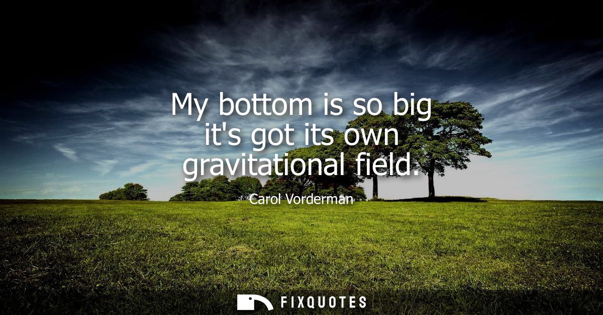 My bottom is so big its got its own gravitational field