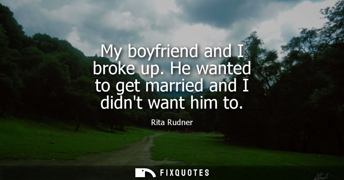 My boyfriend and I broke up. He wanted to get married and I didnt want him to