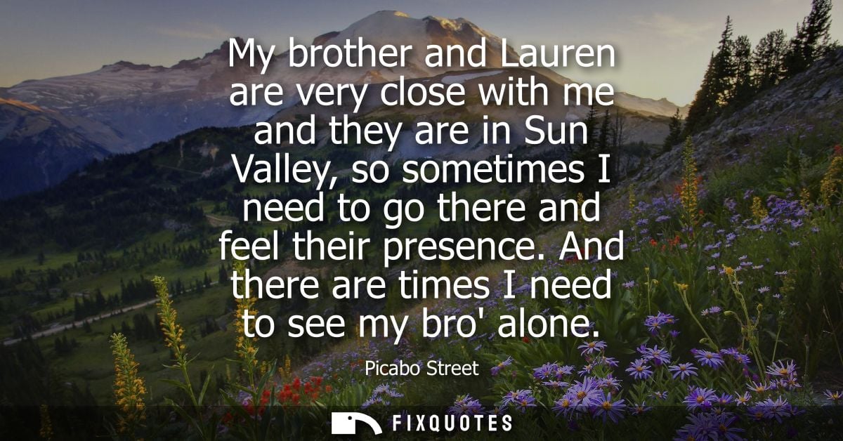 My brother and Lauren are very close with me and they are in Sun Valley, so sometimes I need to go there and feel their 