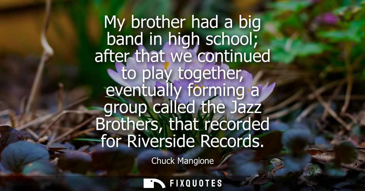My brother had a big band in high school after that we continued to play together, eventually forming a group called the