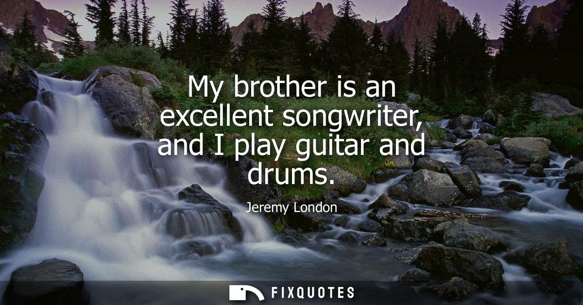 My brother is an excellent songwriter, and I play guitar and drums