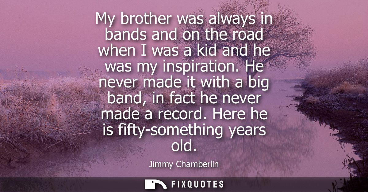 My brother was always in bands and on the road when I was a kid and he was my inspiration. He never made it with a big b