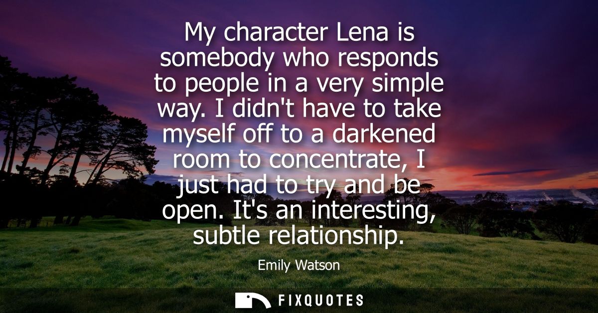 My character Lena is somebody who responds to people in a very simple way. I didnt have to take myself off to a darkened