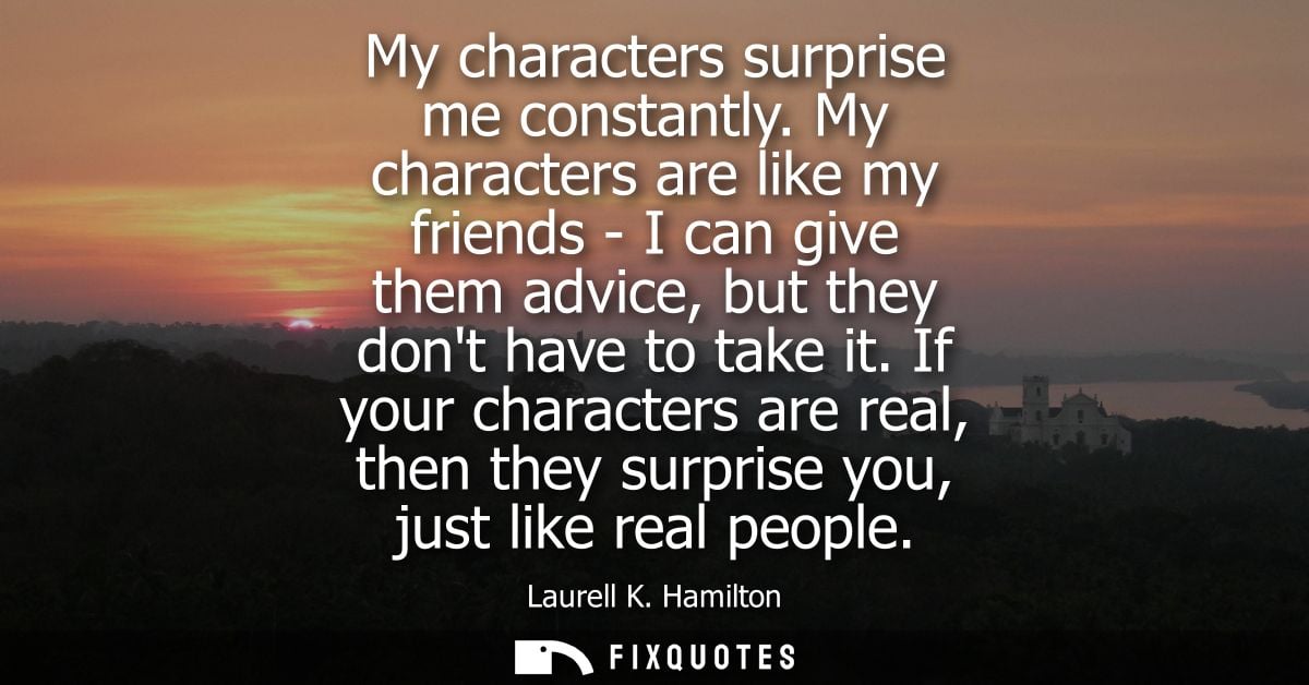 My characters surprise me constantly. My characters are like my friends - I can give them advice, but they dont have to 