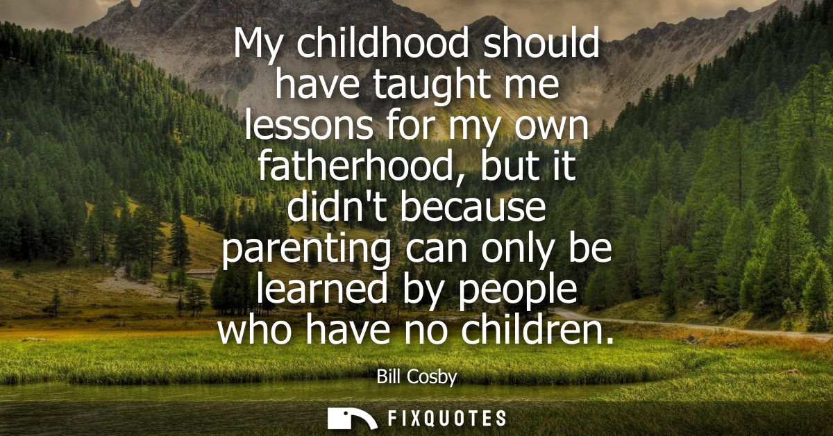 My childhood should have taught me lessons for my own fatherhood, but it didnt because parenting can only be learned by 