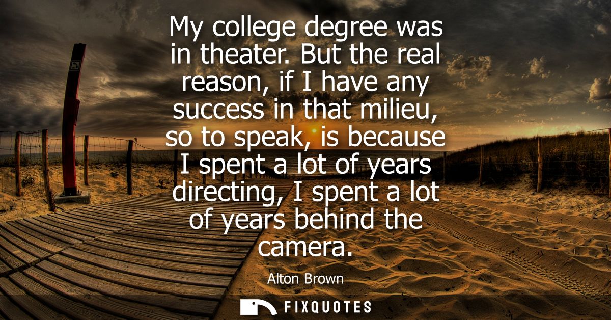 My college degree was in theater. But the real reason, if I have any success in that milieu, so to speak, is because I s