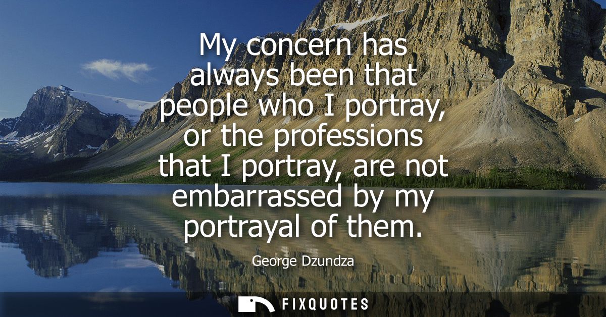 My concern has always been that people who I portray, or the professions that I portray, are not embarrassed by my portr