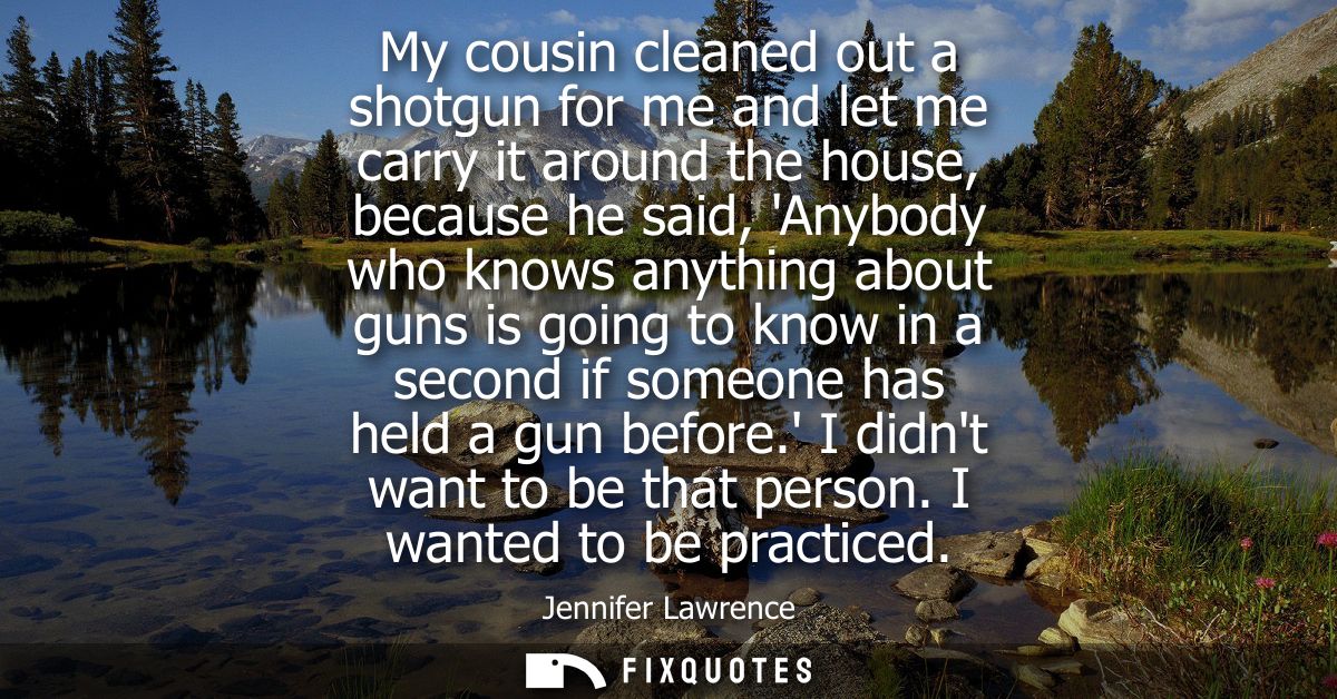 My cousin cleaned out a shotgun for me and let me carry it around the house, because he said, Anybody who knows anything