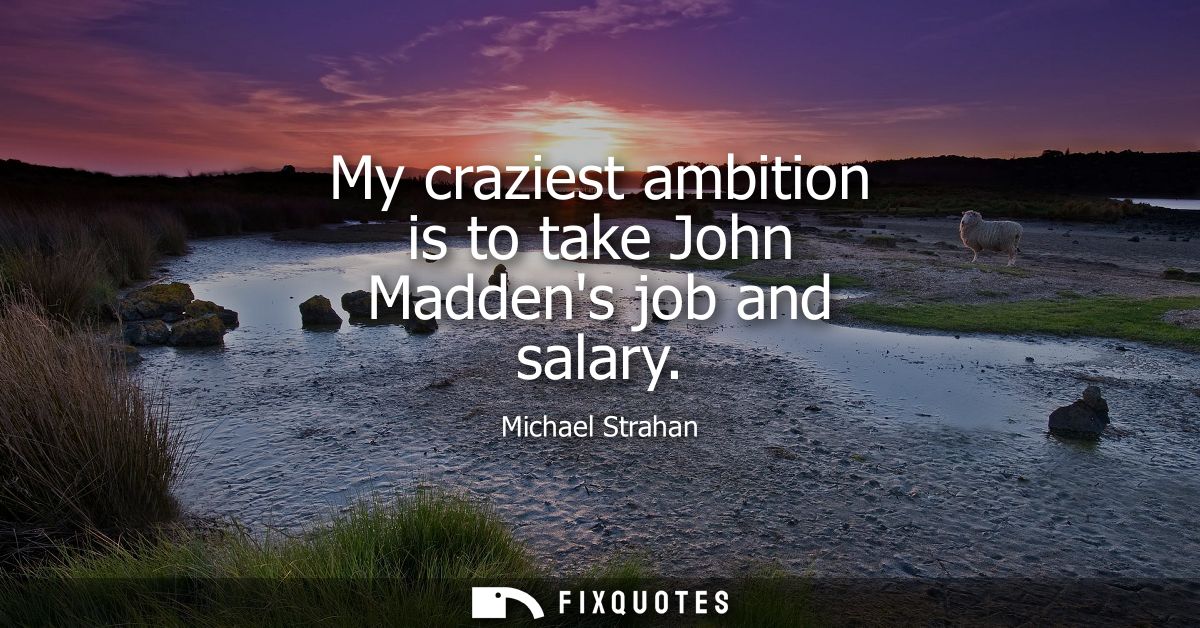 My craziest ambition is to take John Maddens job and salary