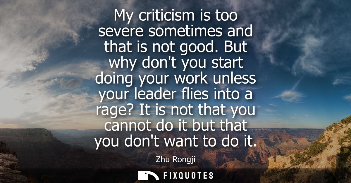 My criticism is too severe sometimes and that is not good. But why dont you start doing your work unless your leader fli