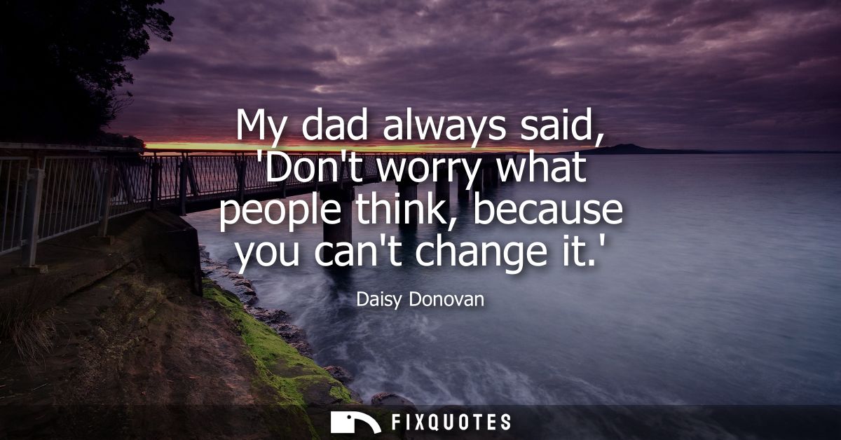 My dad always said, Dont worry what people think, because you cant change it.