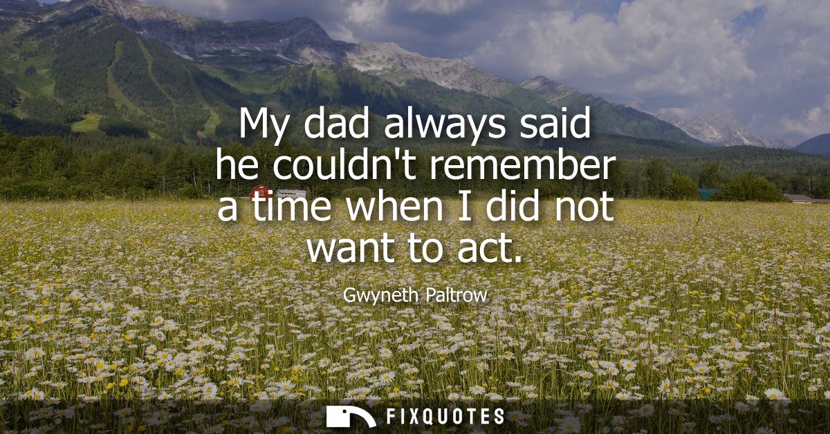 My dad always said he couldnt remember a time when I did not want to act