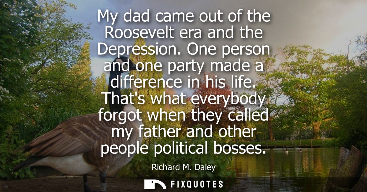 My dad came out of the Roosevelt era and the Depression. One person and one party made a difference in his life.