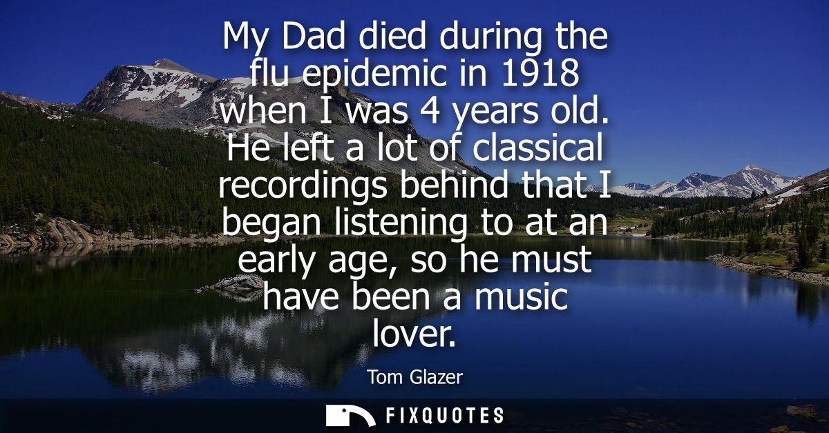 My Dad died during the flu epidemic in 1918 when I was 4 years old. He left a lot of classical recordings behind that I 