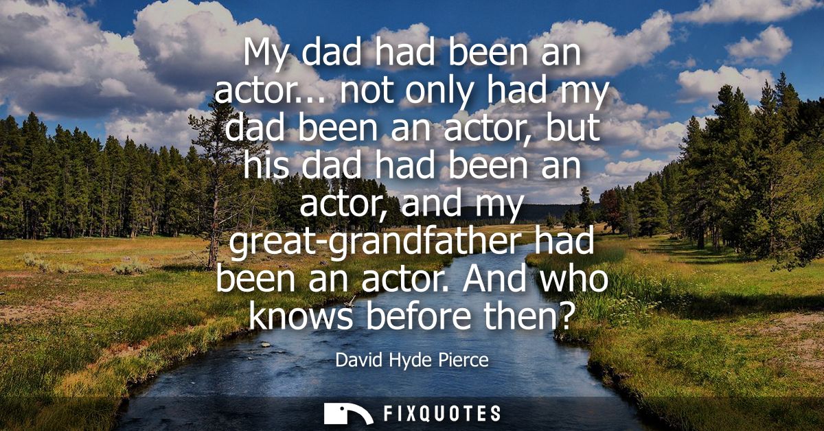 My dad had been an actor... not only had my dad been an actor, but his dad had been an actor, and my great-grandfather h