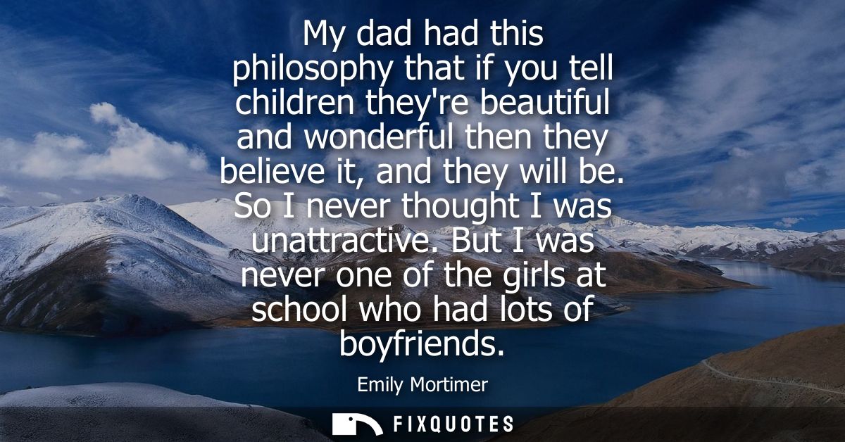 My dad had this philosophy that if you tell children theyre beautiful and wonderful then they believe it, and they will 