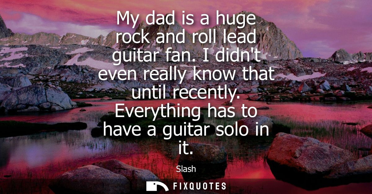 My dad is a huge rock and roll lead guitar fan. I didnt even really know that until recently. Everything has to have a g