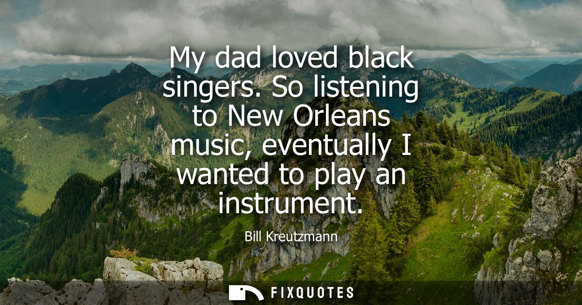 My dad loved black singers. So listening to New Orleans music, eventually I wanted to play an instrument