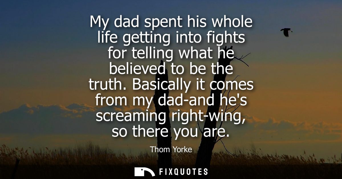 My dad spent his whole life getting into fights for telling what he believed to be the truth. Basically it comes from my