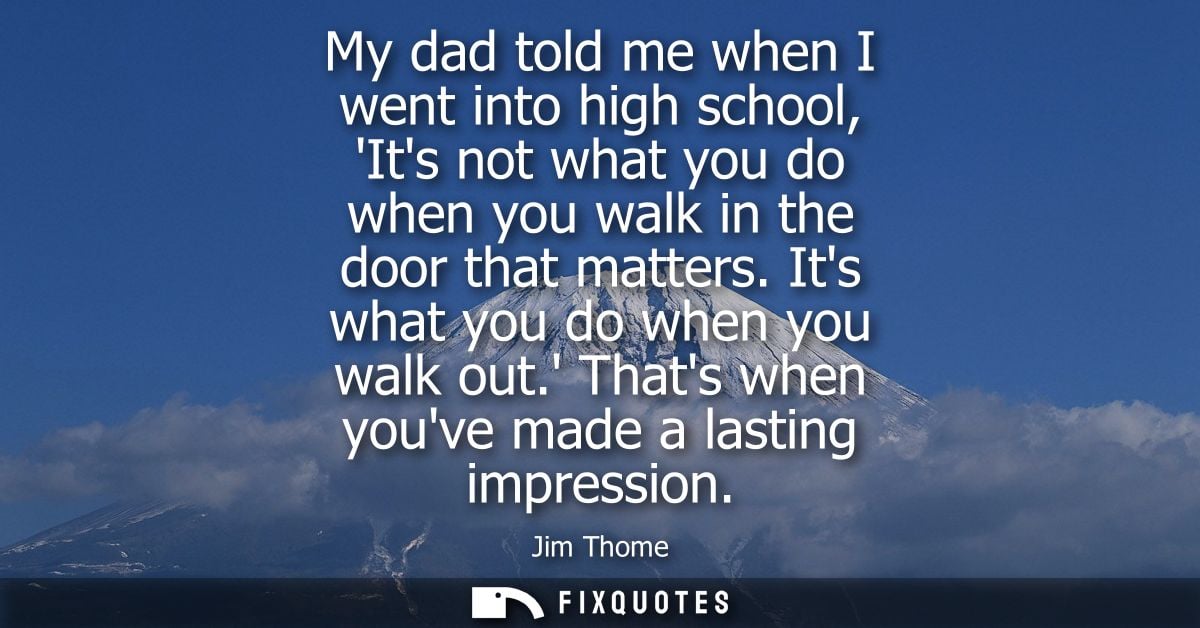 My dad told me when I went into high school, Its not what you do when you walk in the door that matters. Its what you do