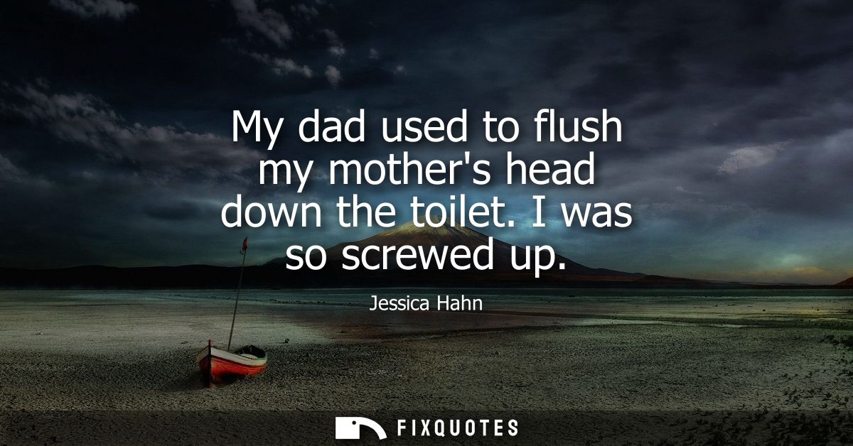 My dad used to flush my mothers head down the toilet. I was so screwed up