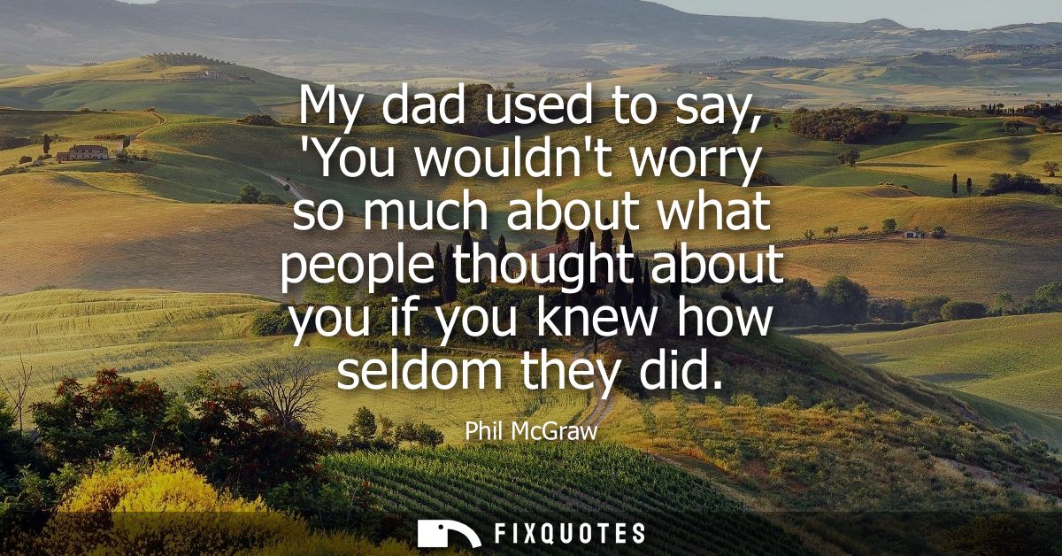 My dad used to say, You wouldnt worry so much about what people thought about you if you knew how seldom they did
