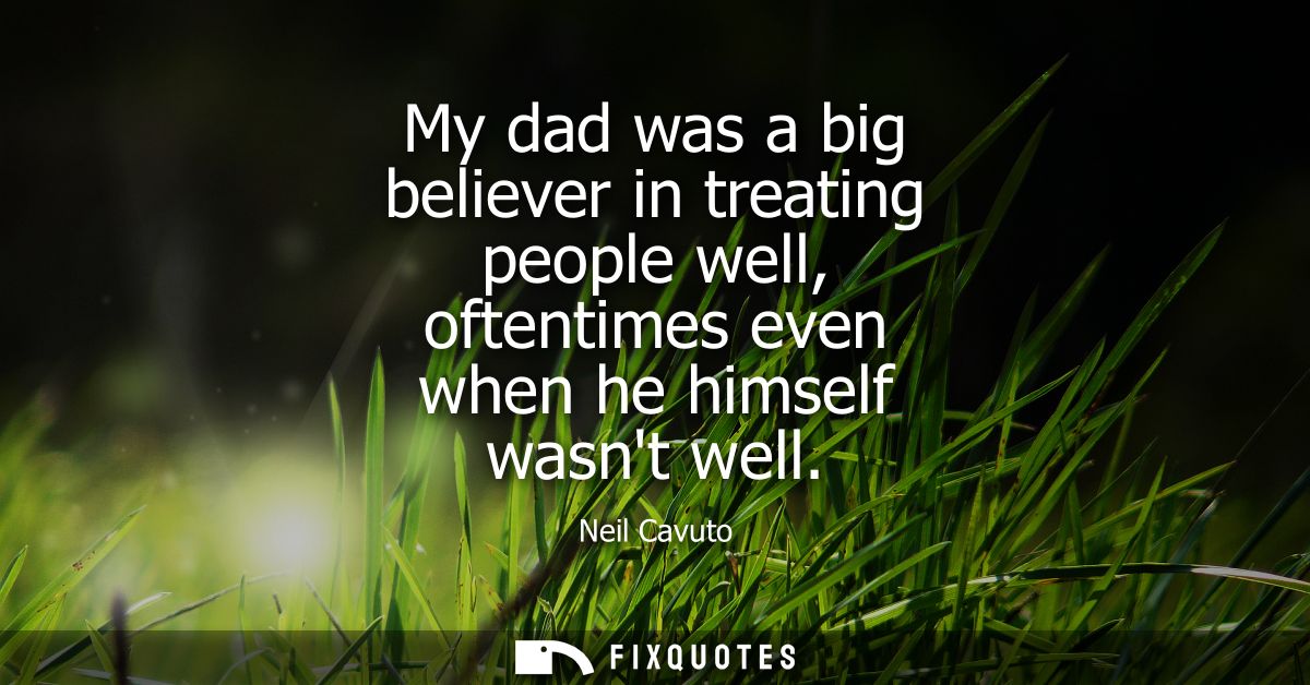 My dad was a big believer in treating people well, oftentimes even when he himself wasnt well