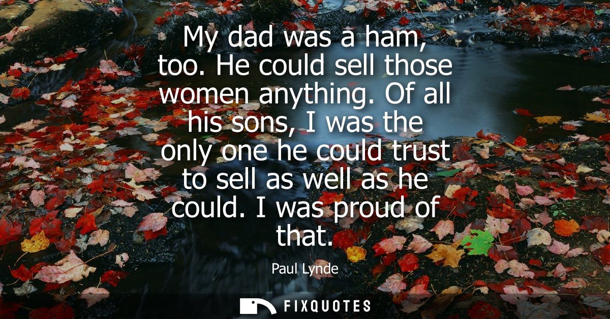 My dad was a ham, too. He could sell those women anything. Of all his sons, I was the only one he could trust to sell as