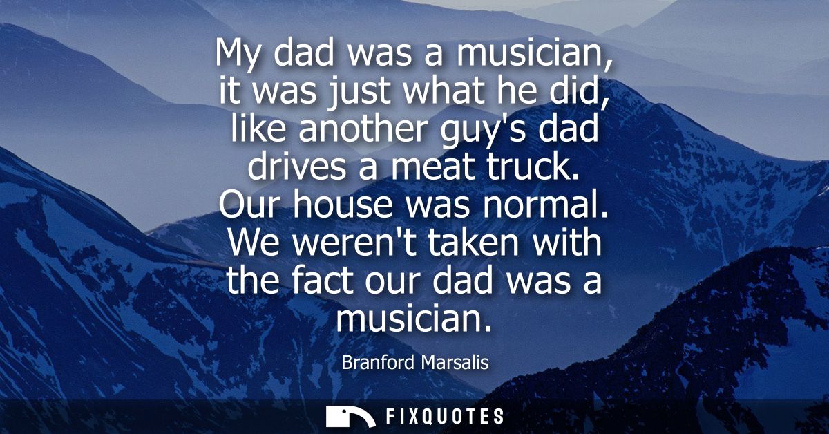 My dad was a musician, it was just what he did, like another guys dad drives a meat truck. Our house was normal.