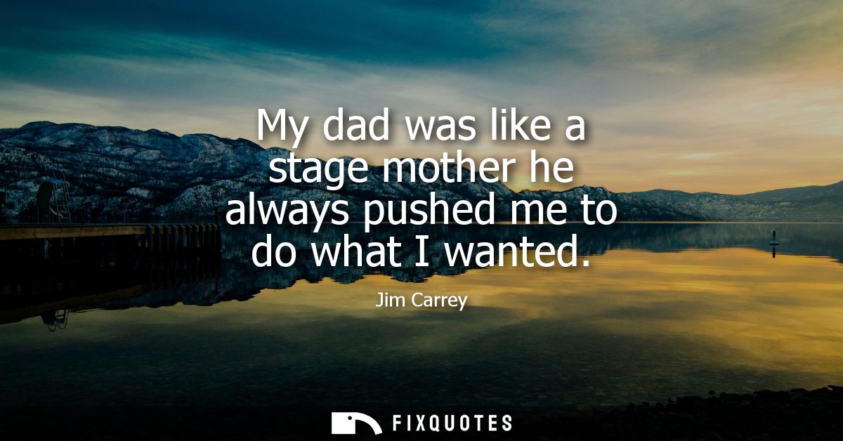 My dad was like a stage mother he always pushed me to do what I wanted