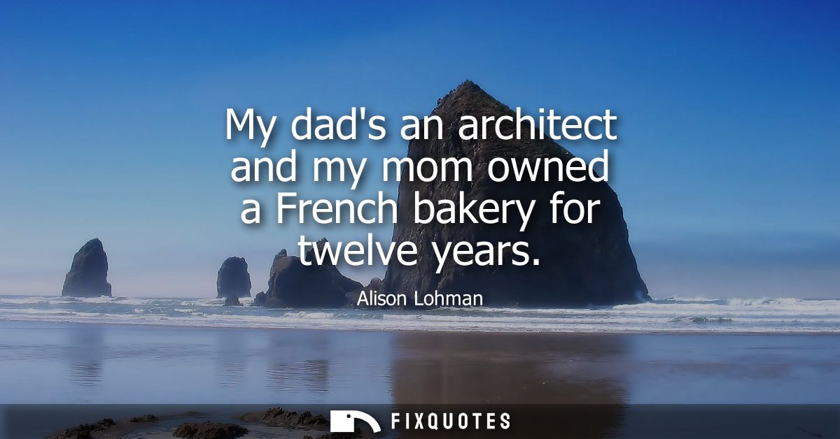 My dads an architect and my mom owned a French bakery for twelve years
