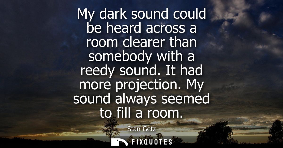 My dark sound could be heard across a room clearer than somebody with a reedy sound. It had more projection. My sound al