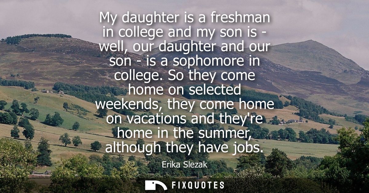 My daughter is a freshman in college and my son is - well, our daughter and our son - is a sophomore in college.