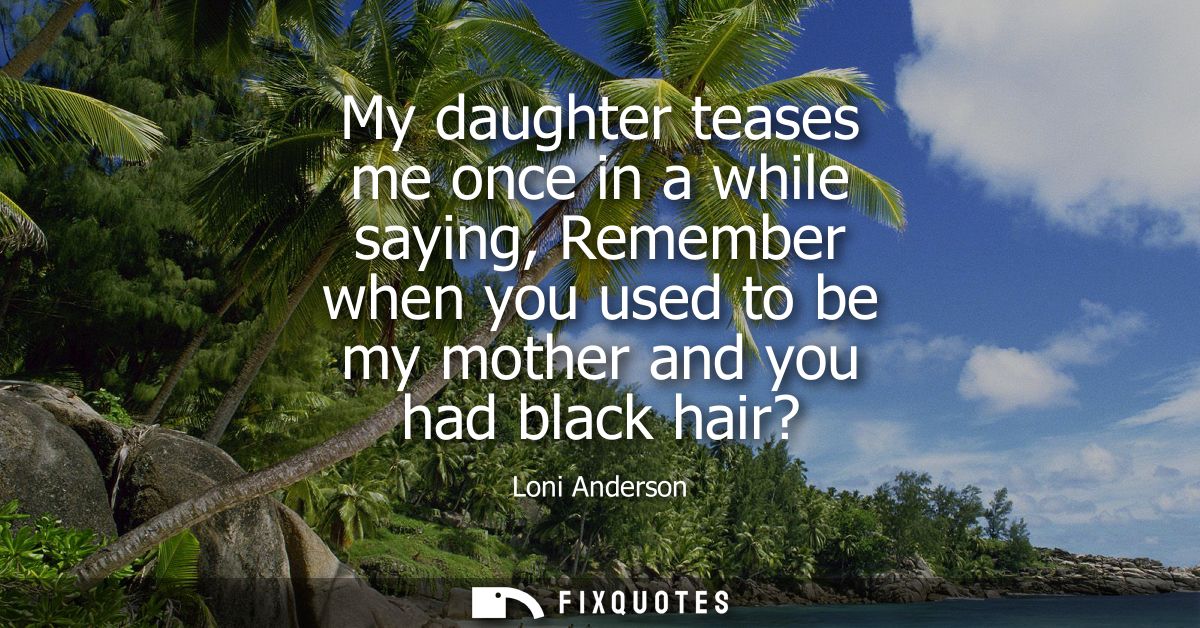 My daughter teases me once in a while saying, Remember when you used to be my mother and you had black hair?