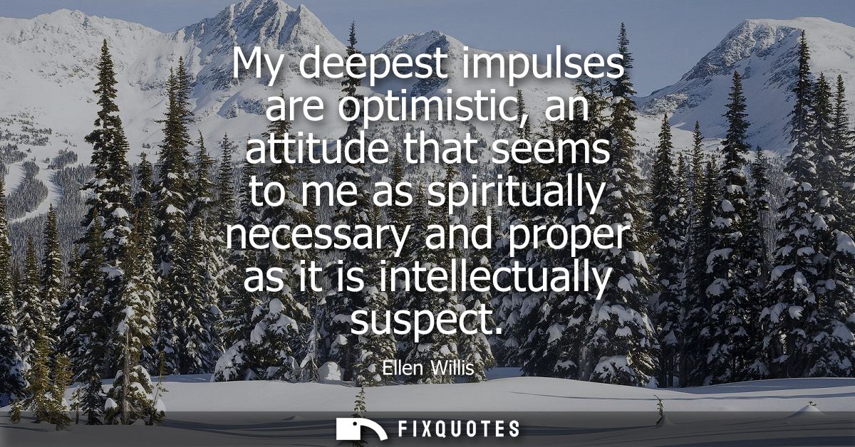My deepest impulses are optimistic, an attitude that seems to me as spiritually necessary and proper as it is intellectu