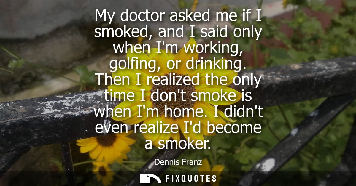 My doctor asked me if I smoked, and I said only when Im working, golfing, or drinking. Then I realized the only time I d